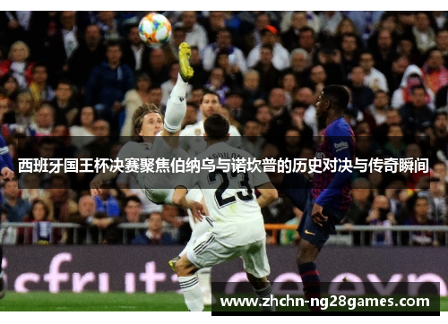 西班牙国王杯决赛聚焦伯纳乌与诺坎普的历史对决与传奇瞬间 西班牙国王杯决赛聚焦伯纳乌与诺坎普的历史对决与传奇瞬间
