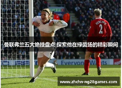 曼联弗兰五大绝技盘点 探索他在绿茵场的精彩瞬间 曼联弗兰五大绝技盘点 探索他在绿茵场的精彩瞬间