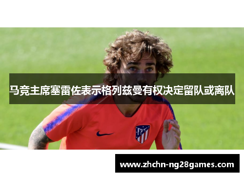 马竞主席塞雷佐表示格列兹曼有权决定留队或离队 马竞主席塞雷佐表示格列兹曼有权决定留队或离队
