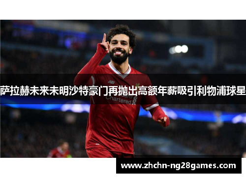 萨拉赫未来未明沙特豪门再抛出高额年薪吸引利物浦球星