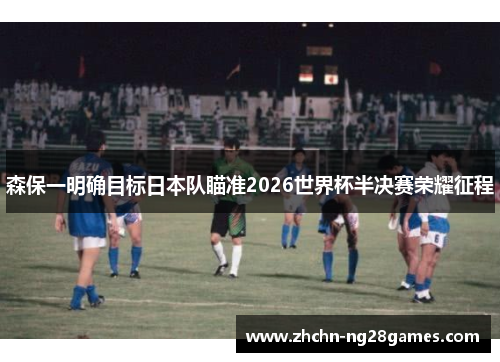 森保一明确目标日本队瞄准2026世界杯半决赛荣耀征程 森保一明确目标日本队瞄准2026世界杯半决赛荣耀征程
